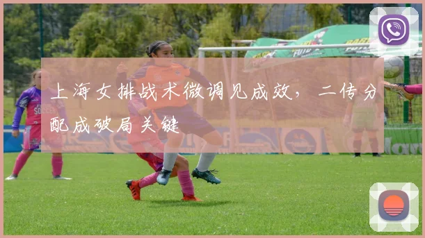 上海女排战术微调见成效，二传分配成破局关键