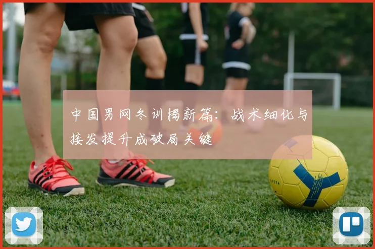 中国男网冬训揭新篇：战术细化与接发提升成破局关键