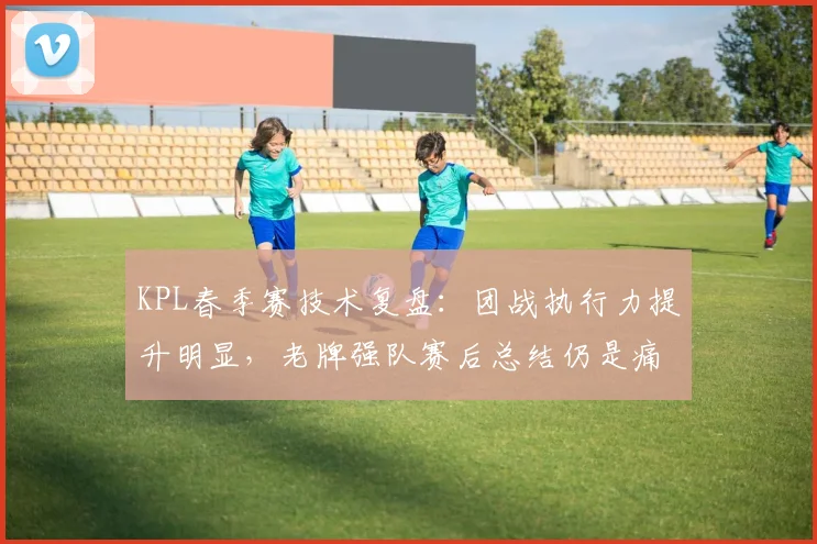 KPL春季赛技术复盘：团战执行力提升明显，老牌强队赛后总结仍是痛点