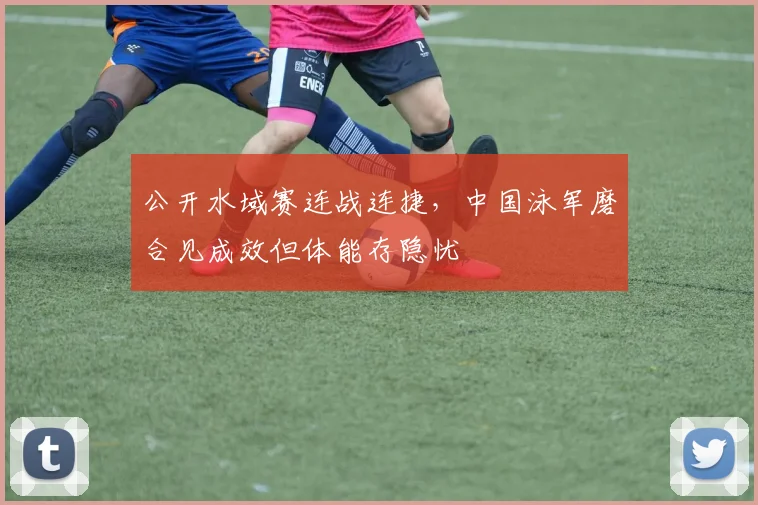公开水域赛连战连捷，中国泳军磨合见成效但体能存隐忧