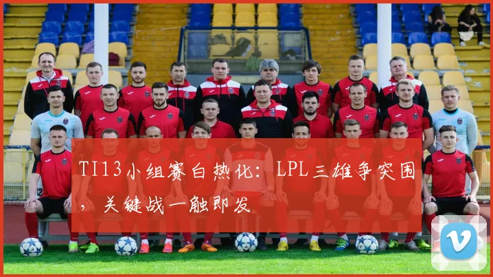 TI13小组赛白热化：LPL三雄争突围，关键战一触即发