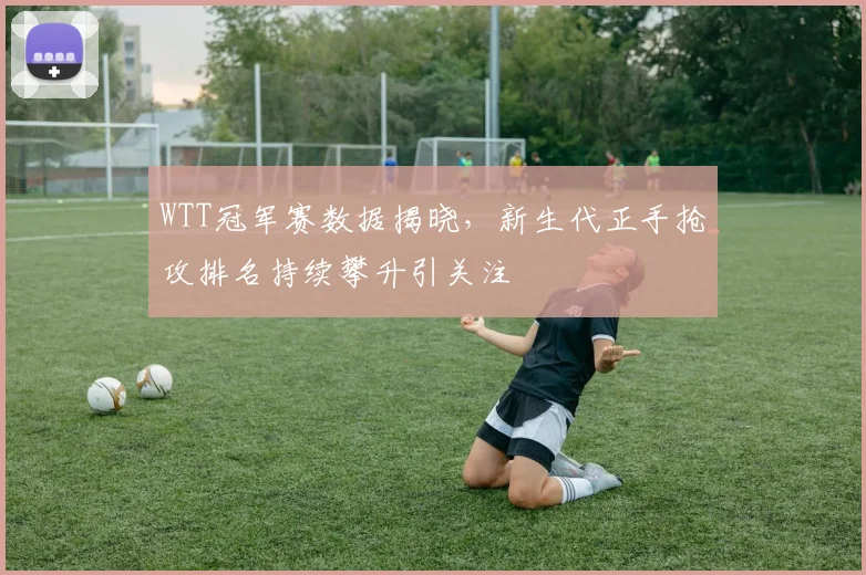 WTT冠军赛数据揭晓，新生代正手抢攻排名持续攀升引关注