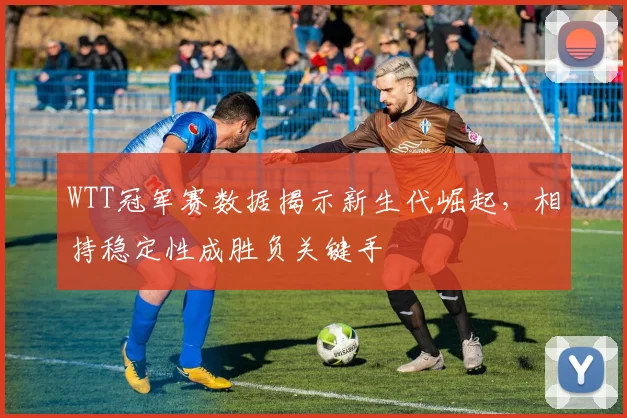 WTT冠军赛数据揭示新生代崛起，相持稳定性成胜负关键手