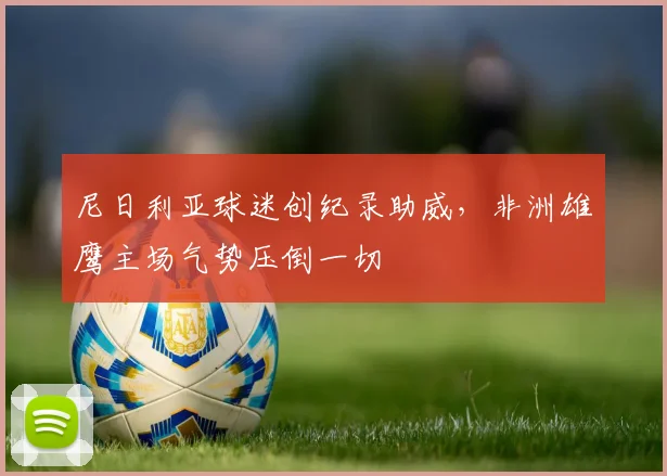 尼日利亚球迷创纪录助威，非洲雄鹰主场气势压倒一切