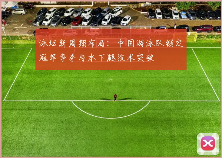 泳坛新周期布局：中国游泳队锁定冠军争夺与水下腿技术突破