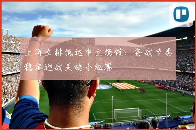 上海女排抵达中立场馆，备战节奏稳定迎战关键小组赛