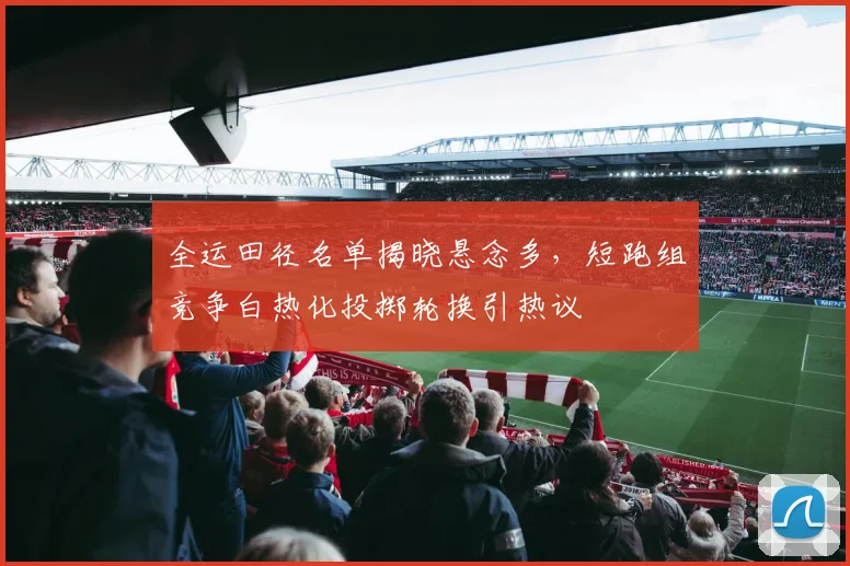 全运田径名单揭晓悬念多，短跑组竞争白热化投掷轮换引热议