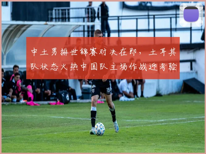 中土男排世锦赛对决在即，土耳其队状态火热中国队主场作战迎考验