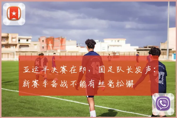 亚运半决赛在即，国足队长发声：新赛季备战不能有丝毫松懈