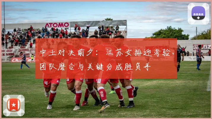 中土对决前夕：江苏女排迎考验，团队磨合与关键分成胜负手