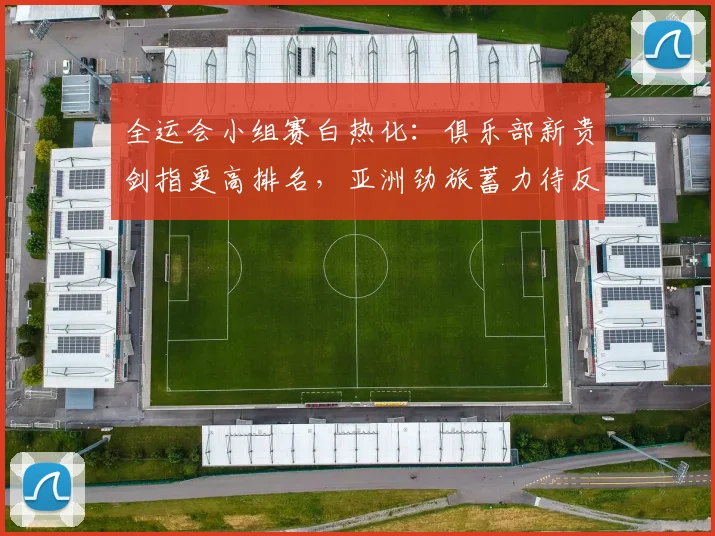全运会小组赛白热化：俱乐部新贵剑指更高排名，亚洲劲旅蓄力待反弹