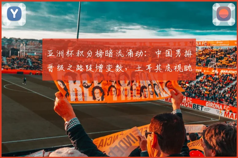 亚洲杯积分榜暗流涌动：中国男排晋级之路陡增变数，土耳其虎视眈眈