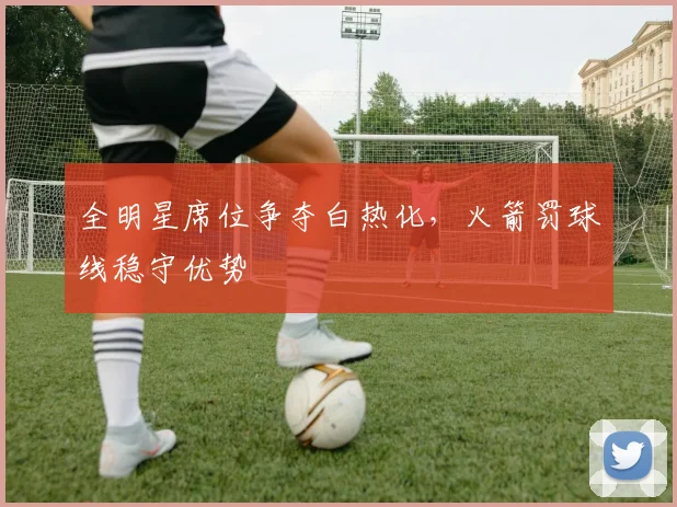 全明星席位争夺白热化，火箭罚球线稳守优势