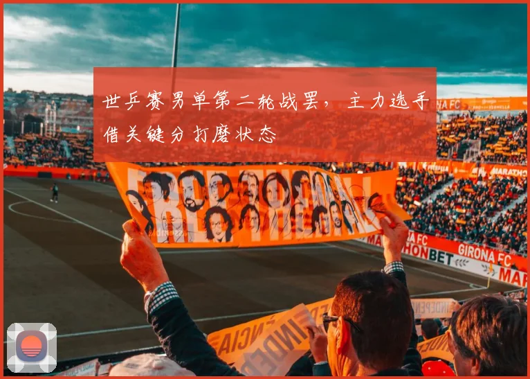 世乒赛男单第二轮战罢，主力选手借关键分打磨状态