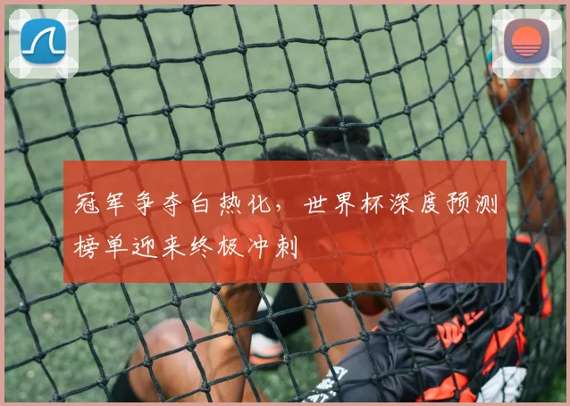 冠军争夺白热化，世界杯深度预测榜单迎来终极冲刺