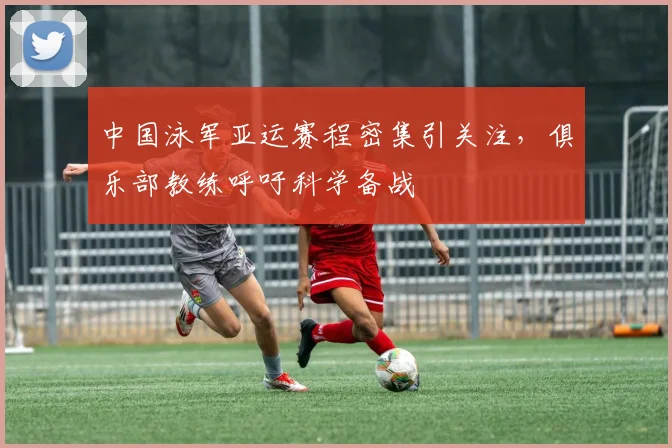 中国泳军亚运赛程密集引关注，俱乐部教练呼吁科学备战
