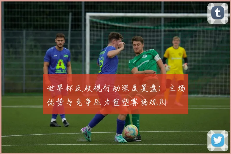 世界杯反歧视行动深度复盘：主场优势与竞争压力重塑赛场规则