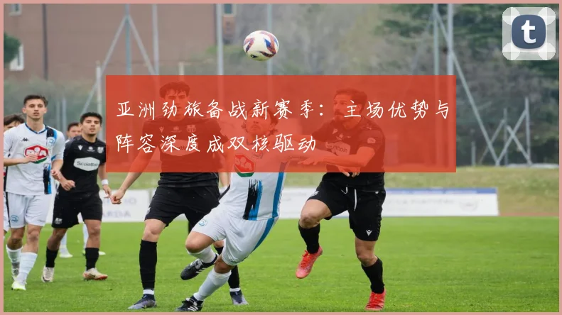亚洲劲旅备战新赛季：主场优势与阵容深度成双核驱动