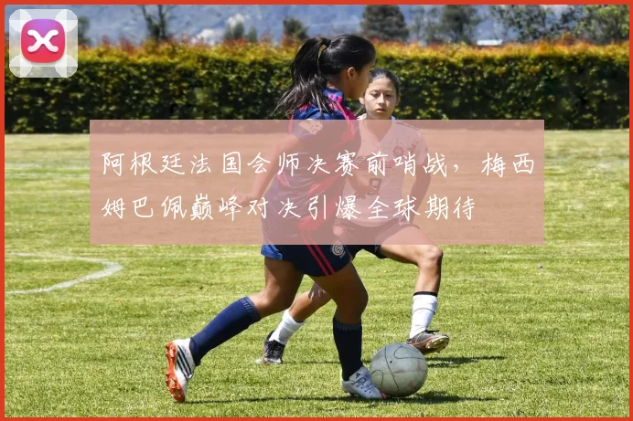 阿根廷法国会师决赛前哨战，梅西姆巴佩巅峰对决引爆全球期待