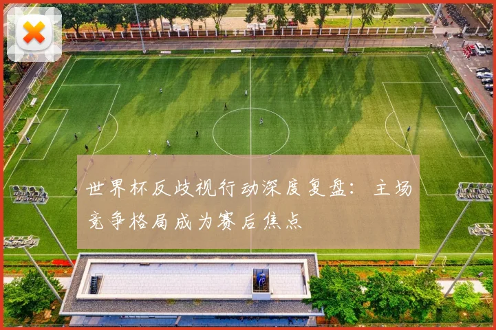 世界杯反歧视行动深度复盘：主场竞争格局成为赛后焦点