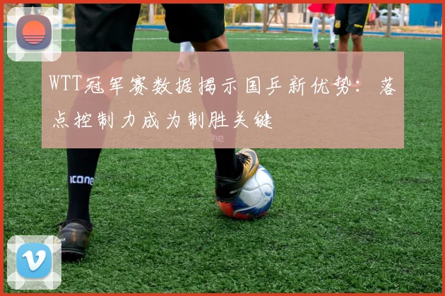 WTT冠军赛数据揭示国乒新优势：落点控制力成为制胜关键