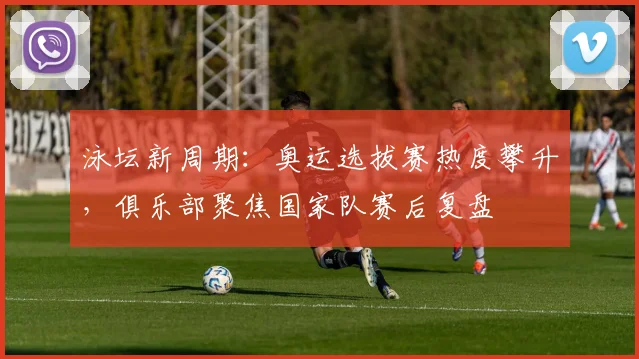 泳坛新周期：奥运选拔赛热度攀升，俱乐部聚焦国家队赛后复盘