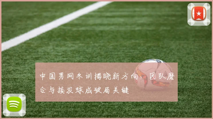 中国男网冬训揭晓新方向，团队磨合与接发球成破局关键