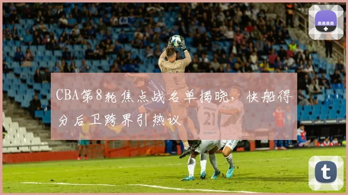CBA第8轮焦点战名单揭晓，快船得分后卫跨界引热议