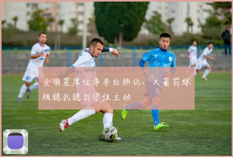 全明星席位争夺白热化，火箭罚球线稳扎稳打守住主动