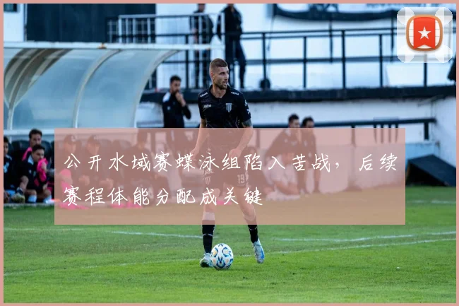 公开水域赛蝶泳组陷入苦战，后续赛程体能分配成关键